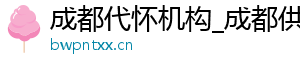 成都代怀机构_成都供卵代生医院_成都供卵代怀机构	